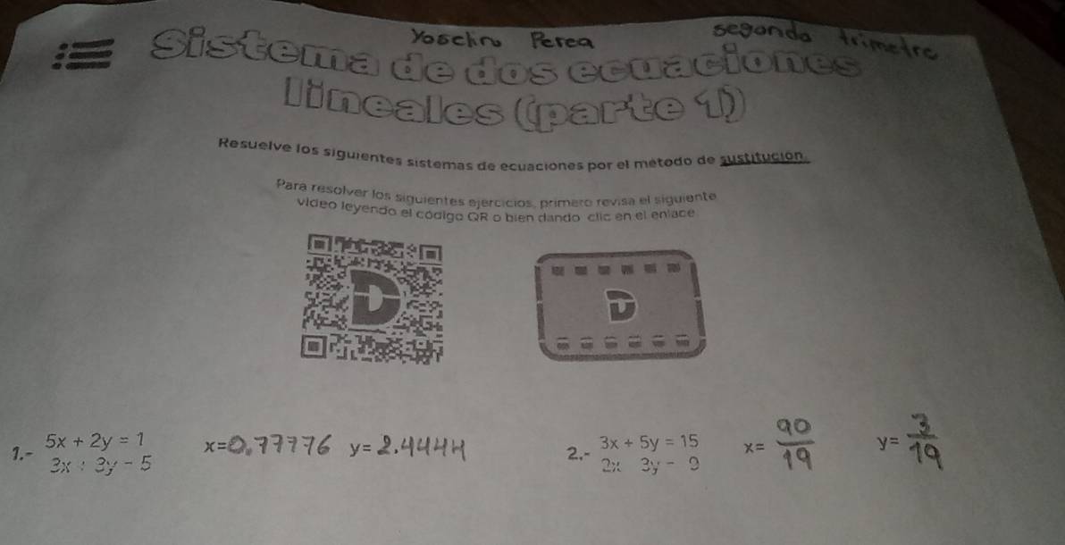 Ysclin Perea 
segonda trimetre 
Sistema de dos ecuaciones 
lineales (parte 1) 
Resuelve los siguientes sistemas de ecuaciones por el método de sustitución 
Para resolver los siguientes ejercicios, primeto revisa el siguiente 
vídeo leyendo el código QR o bien dando clic en el eníace
x=
1. - 5x+2y=1 y= 2,- 3x+5y=15 x=
y=
3x+3y-5
2x3y-9