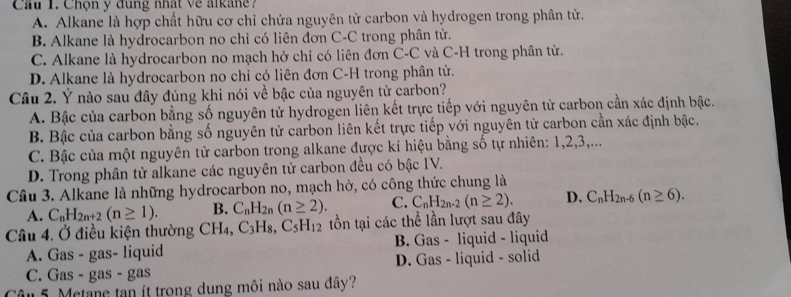 Cầu 1. Chọn y đung nhất về alkane?
A. Alkane là hợp chất hữu cơ chỉ chứa nguyên tử carbon và hydrogen trong phân tử.
B. Alkane là hydrocarbon no chỉ có liên đơn C-C trong phân tử.
C. Alkane là hydrocarbon no mạch hở chỉ có liên đơn C-C và C-H trong phân tử.
D. Alkane là hydrocarbon no chỉ có liên đơn C-H trong phân tử.
Câu 2. Ý nào sau đây đúng khi nói về bậc của nguyên tử carbon?
A. Bậc của carbon bằng số nguyên tử hydrogen liên kết trực tiếp với nguyên tử carbon cần xác định bậc.
B. Bậc của carbon bằng số nguyên tử carbon liên kết trực tiếp với nguyên tử carbon cần xác định bậc.
C. Bậc của một nguyên tử carbon trong alkane được kí hiệu bằng số tự nhiên: 1, 2, 3,...
D. Trong phân tử alkane các nguyên tử carbon đều có bậc IV.
Câu 3. Alkane là những hydrocarbon no, mạch hở, có công thức chung là
C. C_nH_2n-2(n≥ 2). D. C_nH_2n-6(n≥ 6).
A. C_nH_2n+2(n≥ 1). 
B. C_nH_2n(n≥ 2). 
Câu 4. Ở điều kiện thường CH₄, C_3H_8, C_5H_12 tồn tại các thể lần lượt sau đây
A. Gas - gas- liquid B. Gas - liquid - liquid
C. Gas - gas - gas D. Gas - liquid - solid
Câu 5. Metane tạn ít trong dung môi nào sau đây?