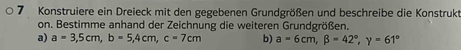 Konstruiere ein Dreieck mit den gegebenen Grundgrößen und beschreibe die Konstrukt
on. Bestimme anhand der Zeichnung die weiteren Grundgrößen.
a) a=3,5cm, b=5, 4cm, c=7cm b) a=6cm, beta =42°, y=61°