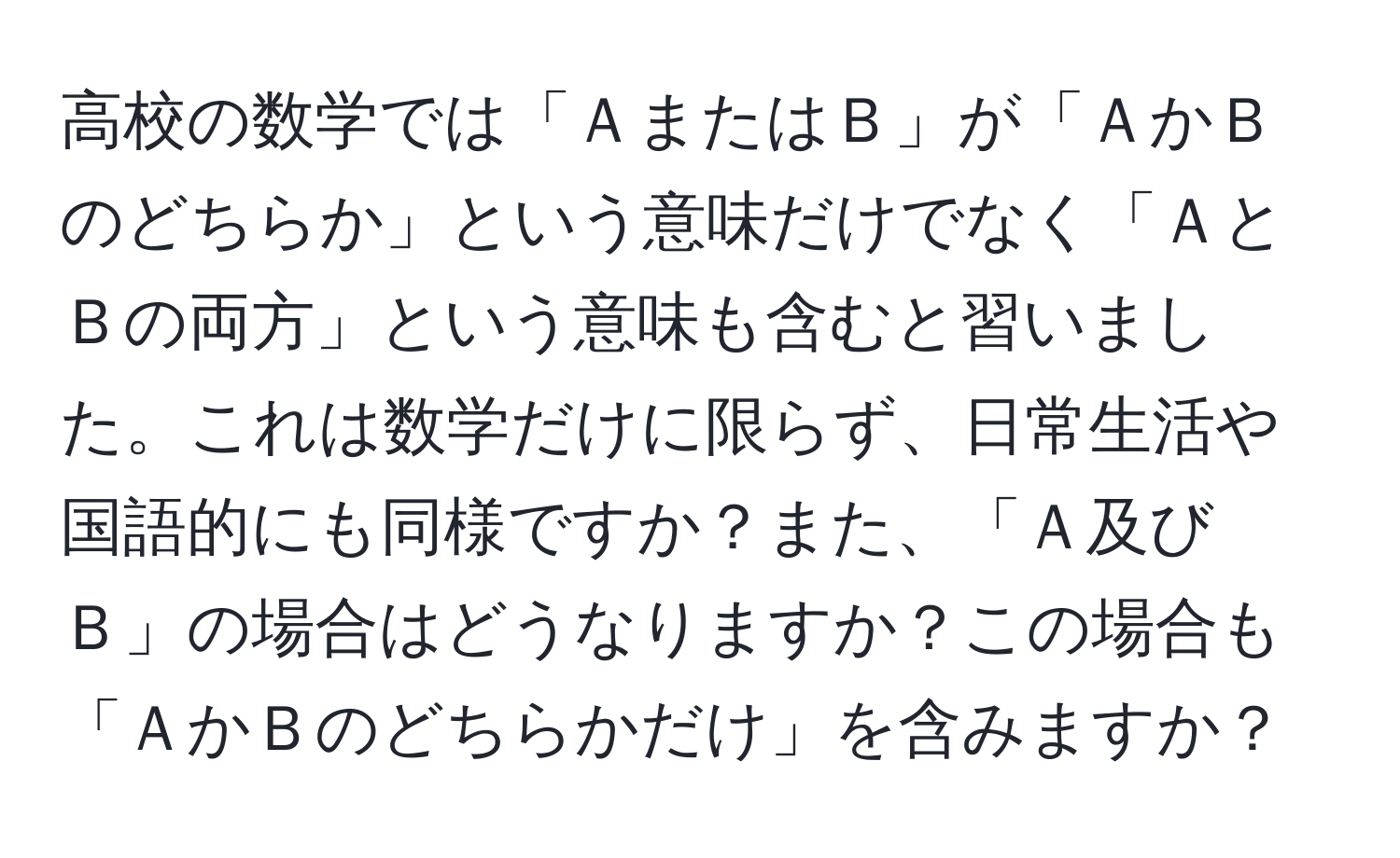 高校の数学では「ＡまたはＢ」が「ＡかＢのどちらか」という意味だけでなく「ＡとＢの両方」という意味も含むと習いました。これは数学だけに限らず、日常生活や国語的にも同様ですか？また、「Ａ及びＢ」の場合はどうなりますか？この場合も「ＡかＢのどちらかだけ」を含みますか？