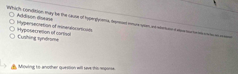 Addison disease
Which condition may be the cause of hyperglycemia, depressed imese dotssue fom ims to the fie, nexk, and atsiment
Hypersecretion of mineralocorticoids
Hyposecretion of cortisol
Cushing syndrome
Moving to another question will save this response.