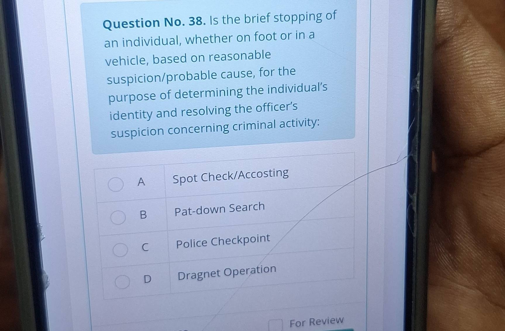 Question No. 38. Is the brief stopping of
an individual, whether on foot or in a
vehicle, based on reasonable
suspicion/probable cause, for the
purpose of determining the individual’s
identity and resolving the officer's
suspicion concerning criminal activity:
A Spot Check/Accosting
B Pat-down Search
C Police Checkpoint
D Dragnet Operation
For Review