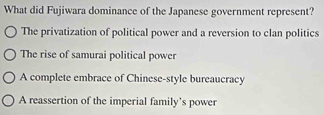 What did Fujiwara dominance of the Japanese government represent?
The privatization of political power and a reversion to clan politics
The rise of samurai political power
A complete embrace of Chinese-style bureaucracy
A reassertion of the imperial family’s power