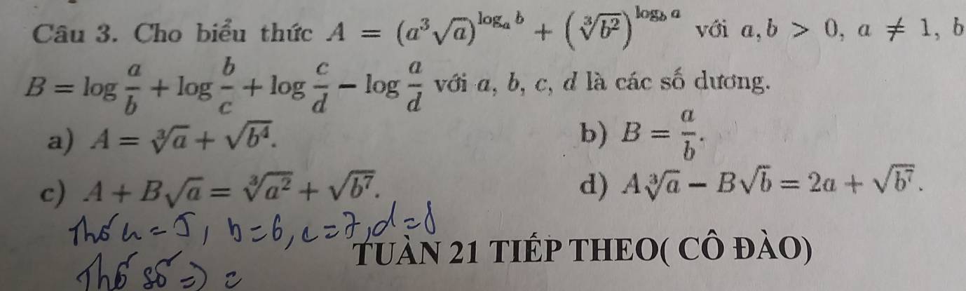 Cho biểu thức A=(a^3sqrt(a))^log _ab+(sqrt[3](b^2))^log _ba với a,b>0, a!= 1,b
B=log  a/b +log  b/c +log  c/d -log  a/d vdia, b , c, d là các số dương.
a) A=sqrt[3](a)+sqrt(b^4). b) B= a/b .
c) A+Bsqrt(a)=sqrt[3](a^2)+sqrt(b^7). d) Asqrt[3](a)-Bsqrt(b)=2a+sqrt(b^7). 
TuàN 21 TIÉP THEO( CÔ đàO)