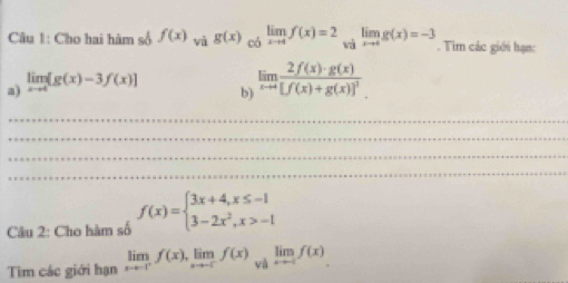 Cho hai hàm số f(x) vi g(x)limlimits _xto 4f(x)=2limlimits _xto 4g(x)to 4g(x)=-3. Tìm các giới hạn: 
a) limlimits _xto 4[g(x)-3f(x)]
b) limlimits _xto 0frac 2f(x)· g(x)[f(x)+g(x)]^3
_ 
_ 
_ 
_ 
Câu 2: Cho hàm số f(x)=beginarrayl 3x+4,x≤ -1 3-2x^2,x>-1endarray.
Tim các giới hạn limlimits _xto -ff(f(x), limlimits _xto -f^-f(x)limlimits _xto -f^-f(x)