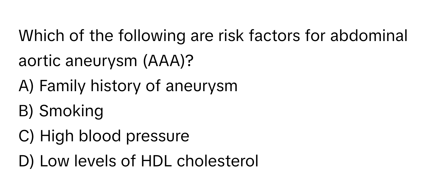 Which of the following are risk factors for abdominal aortic aneurysm (AAA)?

A) Family history of aneurysm
B) Smoking
C) High blood pressure
D) Low levels of HDL cholesterol