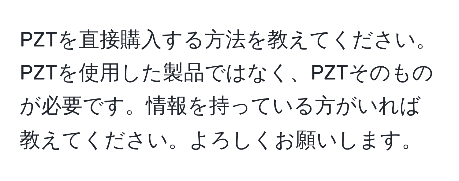 PZTを直接購入する方法を教えてください。PZTを使用した製品ではなく、PZTそのものが必要です。情報を持っている方がいれば教えてください。よろしくお願いします。