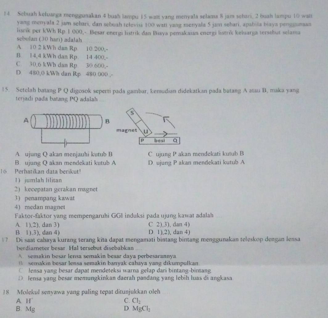 Sebuah keluarga menggunakan 4 buah lampu 15 watt yang menyala selama 8 jam schari, 2 buah lampu 10 watt
yang menyala 2 jam sehari, dan sebuah televisi 100 watt yang menyala 5 jam sehari, apabiia biaya penggunaan
lisrik per kWh Rp.1 000,- Besar energi listrik dan Biaya pemakaian energi listrik keluarga tersebut selama
sebulan (30 hari) adalah
A. 10 2 kWh dan Rp. 10.200,-
B. 14,4 kWh dan Rp. 14.400,-
C. 30,6 kWh dan Rp. 30.600,-
D 480,0 kWh dan Rp 480 000 ,-
15. Setelah batang P Q digosok seperti pada gambar, kemudian didekatkan pada batang A atau B, maka yang
terjadi pada batang PQ adalah
A. ujung Q akan menjauhi kutub B Cujung P akan mendekati kutub B
B. ujung Q akan mendekati kutub A D. ujung P akan mendekati kutub A
16. Perhatikan data berikut!
1  jumlah lilitan
2)kecepatan gerakan magnet
3penampang kawat
4)medan magnet
Faktor-faktor yang mempengaruhi GGI induksi pada ujung kawat adalah
A. 1),2), dan 3) C 2),3), dan 4)
B 1).3), dan 4) D. 1),2), dan 4)
17 Di saat cahaya kurang terang kita dapat mengamati bintang bintang menggunakan teleskop dengan lensa
berdiameter besar. Hal tersebut disebabkan
A semakin besar lensa semakin besar daya perbesarannya
B semakin besar lensa semakin banyak cahaya yang dikumpulkan
C lensa yang besar dapat mendeteksi warna gelap dari bintang-bintang
D. lensa yang besar memungkinkan daerah pandang yang lebih luas di angkasa
18. Molekul senyawa yang paling tepat ditunjukkan oleh
A H C. Cl_2
B. Mg D MgCl_2