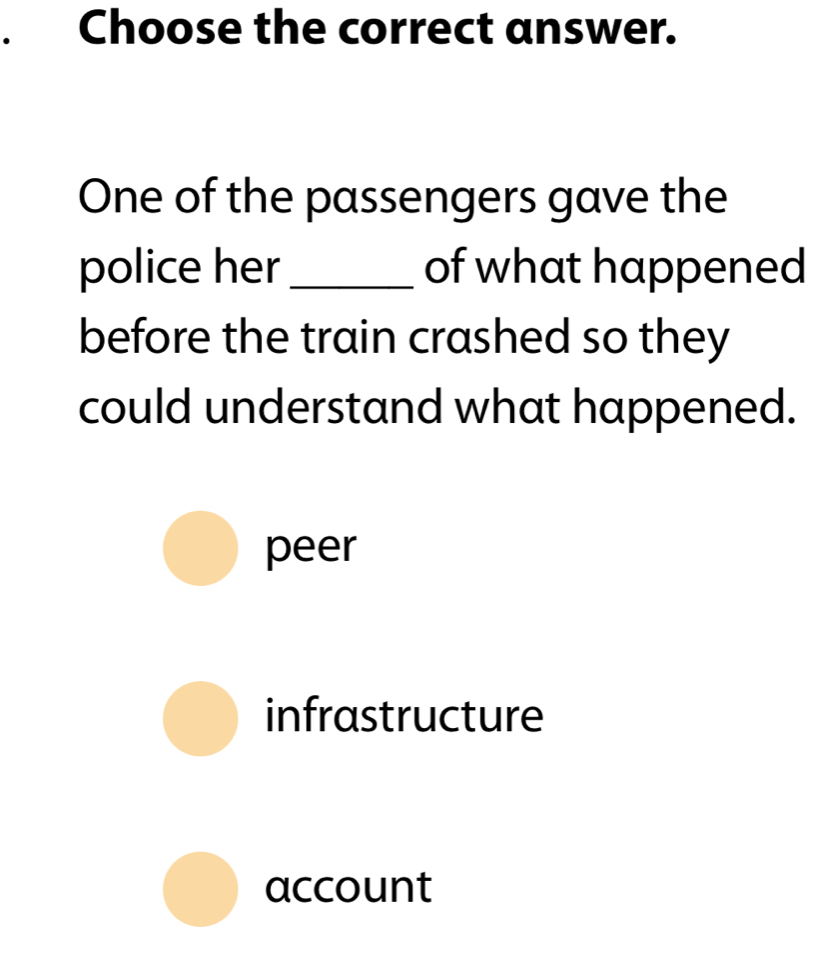 Choose the correct answer.
One of the passengers gave the
police her_ of what happened
before the train crashed so they
could understand what happened.
peer
infrastructure
account