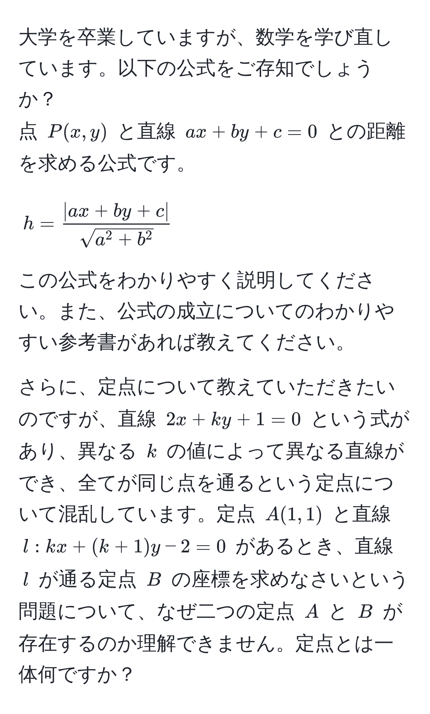 大学を卒業していますが、数学を学び直しています。以下の公式をご存知でしょうか？  
点 ( P(x, y) ) と直線 ( ax + by + c = 0 ) との距離を求める公式です。  
[
h = frac|ax + by + c|sqrt(a^(2 + b^2))
]  
この公式をわかりやすく説明してください。また、公式の成立についてのわかりやすい参考書があれば教えてください。

さらに、定点について教えていただきたいのですが、直線 ( 2x + ky + 1 = 0 ) という式があり、異なる ( k ) の値によって異なる直線ができ、全てが同じ点を通るという定点について混乱しています。定点 ( A(1, 1) ) と直線 ( l: kx + (k + 1)y - 2 = 0 ) があるとき、直線 ( l ) が通る定点 ( B ) の座標を求めなさいという問題について、なぜ二つの定点 ( A ) と ( B ) が存在するのか理解できません。定点とは一体何ですか？