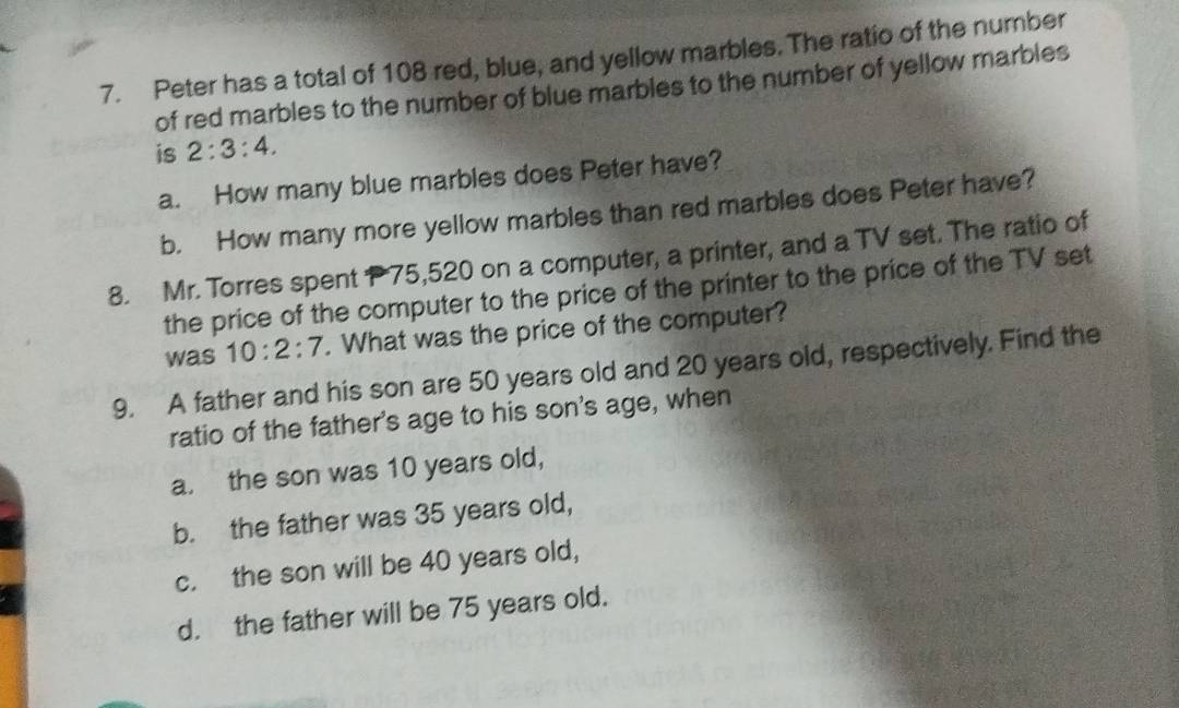 Peter has a total of 108 red, blue, and yellow marbles. The ratio of the number
of red marbles to the number of blue marbles to the number of yellow marbles
is 2:3:4. 
a. How many blue marbles does Peter have?
b. How many more yellow marbles than red marbles does Peter have?
8. Mr. Torres spent P 75,520 on a computer, a printer, and a TV set. The ratio of
the price of the computer to the price of the printer to the price of the TV set
was 10:2:7. What was the price of the computer?
9. A father and his son are 50 years old and 20 years old, respectively. Find the
ratio of the father's age to his son's age, when
a. the son was 10 years old,
b. the father was 35 years old,
c. the son will be 40 years old,
d. the father will be 75 years old.