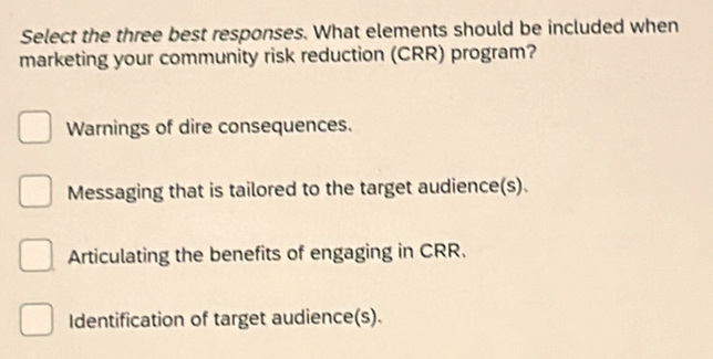 Select the three best responses. What elements should be included when
marketing your community risk reduction (CRR) program?
Warnings of dire consequences.
Messaging that is tailored to the target audience(s).
Articulating the benefits of engaging in CRR.
Identification of target audience(s).