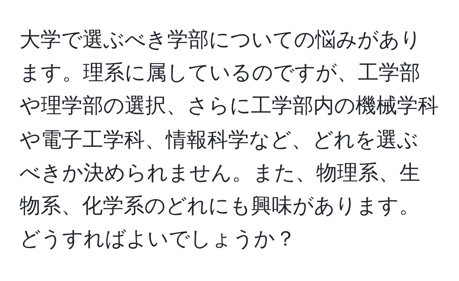 大学で選ぶべき学部についての悩みがあります。理系に属しているのですが、工学部や理学部の選択、さらに工学部内の機械学科や電子工学科、情報科学など、どれを選ぶべきか決められません。また、物理系、生物系、化学系のどれにも興味があります。どうすればよいでしょうか？