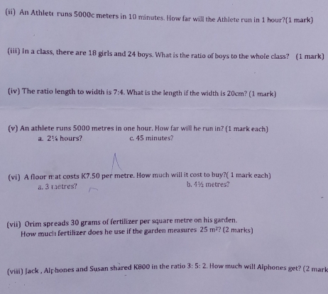 (ii) An Athlete runs 5000c meters in 10 minutes. How far will the Athlete run in 1 hour?(1 mark)
(iii) In a class, there are 18 girls and 24 boys. What is the ratio of boys to the whole class? (1 mark)
(iv) The ratio length to width is 7:4. What is the length if the width is 20cm? (1 mark)
(v) An athlete runs 5000 metres in one hour. How far will he run in? (1 mark each)
a. 210 hours? c. 45 minutes?
(vi) A floor mat costs K7.50 per metre. How much will it cost to buy?( 1 mark each)
a. 3 raetres? b. 4½ metres?
(vii) Orim spreads 30 grams of fertilizer per square metre on his garden. ? (2 marks)
How much fertilizer does he use if the garden measures 25m^2
3:5:2
(viii) Jack , Alphones and Susan shared K800 in the ratio . How much will Alphones get? (2 mark