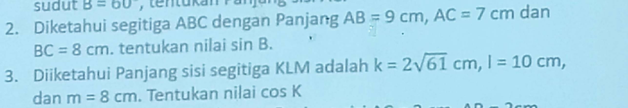 sudut B=60
2. Diketahui segitiga ABC dengan Panjang AB=9cm, AC=7cm dan
BC=8cm. tentukan nilai sin B. 
3. Diiketahui Panjang sisi segitiga KLM adalah k=2sqrt(61)cm, l=10cm, 
dan m=8cm. Tentukan nilai cos K