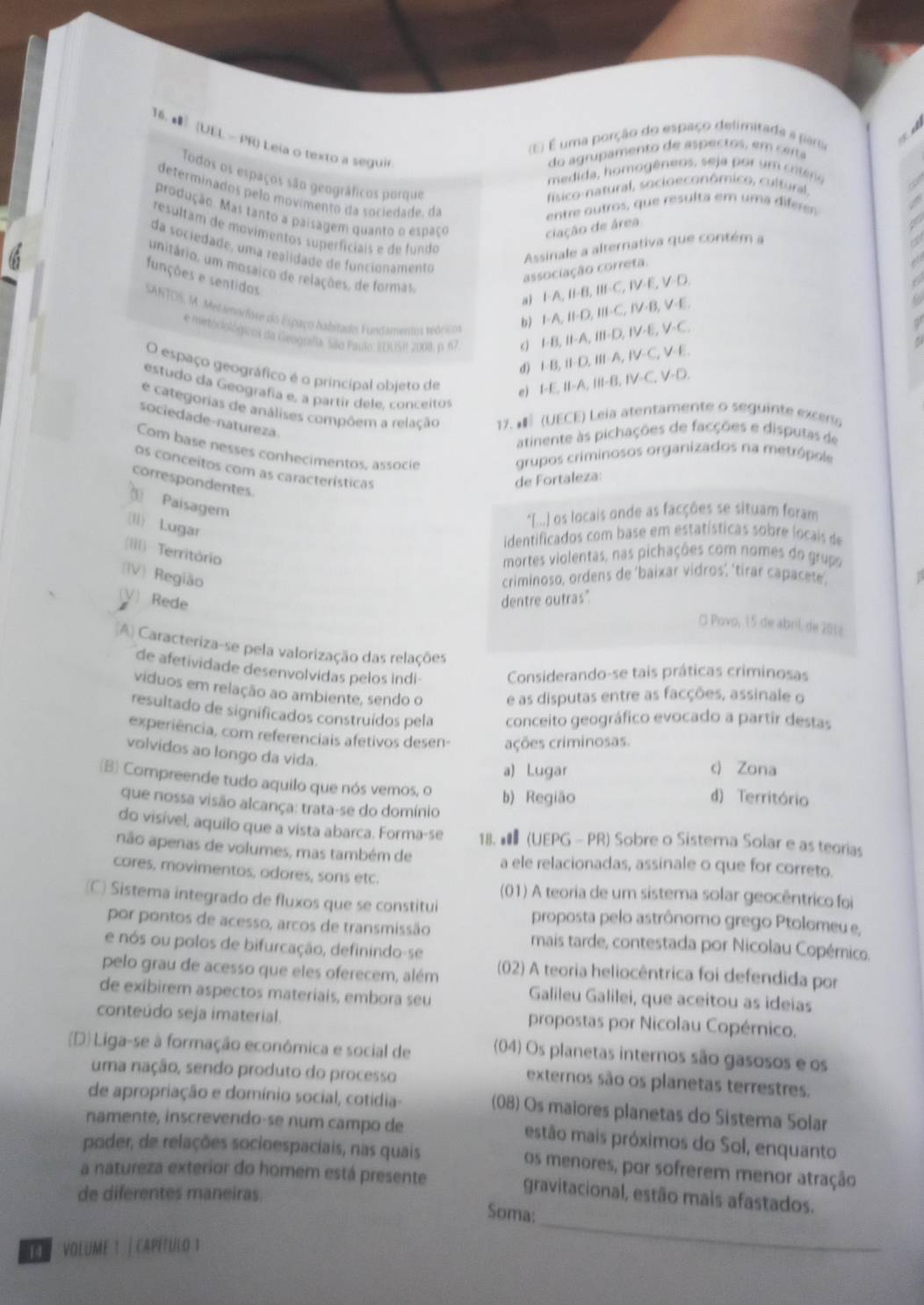 # (UEL - PR) Leia o texto a segui
(E) É uma porção do espaço delimitada a parso
do agrupamento de aspectos, em certa
medida, homogêneos, seja por um crtéria
Todos os espaços são geográficos porque
físico-natural, socioeconômico, cultural,
determinados pelo movimento da sociedade, da
entre outros, que resulta em uma difere
produção. Mas tanto a paisagem quanto o espaço
ciação de área
resultam de movimentos superfíciais e de fundo
Assinale a alternativa que contém a
da sociedade, uma realidade de funcionamento
unitário, um mosáico de relações, de formas
associação correta.
funções e sentidos
a) FA,B=B,B,II=C,IV=E,V=D
b) I-A,II-D,II-C,IV-B,V-E,
SANTOS, I. Mezamorfose do Espaço habitado Fusdamenus veóricos IB,IID,IIIA,IV-C,V-E,
e metoriológicos da Geografia São Paulo: EDUS, 2008, p. 67
I=B,II-A,III-D,IV-E,V-C,
d) I-E,II-A,III-B,IV-C,V-D,
O espaço geográfico é o principal obieto de e)
estudo da Geografía e, a partir dele, conceito
e categorias de análises compõem a relação  17.  (UECE) Leia atentamente o seguinte exceno
sociedade-natureza.
atinente às pichações de facções e disputas de
Com base nesses conhecimentos, associe grupos criminosos organizados na metrópole
os conceitos com as características
correspondentes
de Fortaleza:
Paisagem
*I...] os locais onde as facções se situam foram
ll) Lugar
identificados com base em estatísticas sobre locais de
(III) Território
mortes violentas, nas pichações com nomes do grupo
(IV) Região criminoso, ordens de 'baixar vidros', 'tirar capacete'
(V) Rede dentre outras"
¤ Povo, 15 de abril, de 2018
A) Caracteriza-se pela valorização das relações
de afetividade desenvolvidas pelos indi- Considerando-se tais práticas criminosas
viduos em relação ao ambiente, sendo o e as disputas entre as facções, assinale o
resultado de significados construídos pela conceito geográfico evocado a partir destas
experiência, com referenciais afetivos desen- ações criminosas.
volvidos ao longo da vida.
a) Lugar c) Zona
(B) Compreende tudo aquilo que nós vemos, o b) Região
d) Território
que nossa visão alcança: trata-se do domínio
do visível, aquilo que a vista abarca. Forma-se 18. € (UEPG - PR) Sobre o Sistema Solar e as teorias
não apenas de volumes, mas também de a ele relacionadas, assinale o que for correto.
cores, movimentos, odores, sons etc.
(01) A teoria de um sistema solar geocêntrico foi
(C) Sistema integrado de fluxos que se constitui proposta pelo astrônomo grego Ptolomeu e,
por pontos de acesso, arcos de transmissão mais tarde, contestada por Nicolau Copérico.
e nós ou polos de bifurcação, definindo-se
pelo grau de acesso que eles oferecem, além (02) A teoria heliocêntrica foi defendida por
de exibirer aspectos materiais, embora seu
Galileu Galilei, que aceitou as ideias
conteúdo seja imaterial.
propostas por Nicolau Copérnico.
(D) Liga-se à formação econômica e social de (04) Os planetas internos são gasosos e os
uma nação, sendo produto do processo
externos são os planetas terrestres.
de apropriação e domínio social, cotidia- (08) Os maiores planetas do Sistema Solar
namente, inscrevendo-se num campo de estão mais próximos do Sol, enquanto
poder, de relações socioespaciais, nas quais os menores, por sofrerem menor atração
a natureza exterior do homem está presente gravitacional, estão mais afastados.
de diferentes maneiras.
_
Soma:
e   Volume 1 | capétulo 1