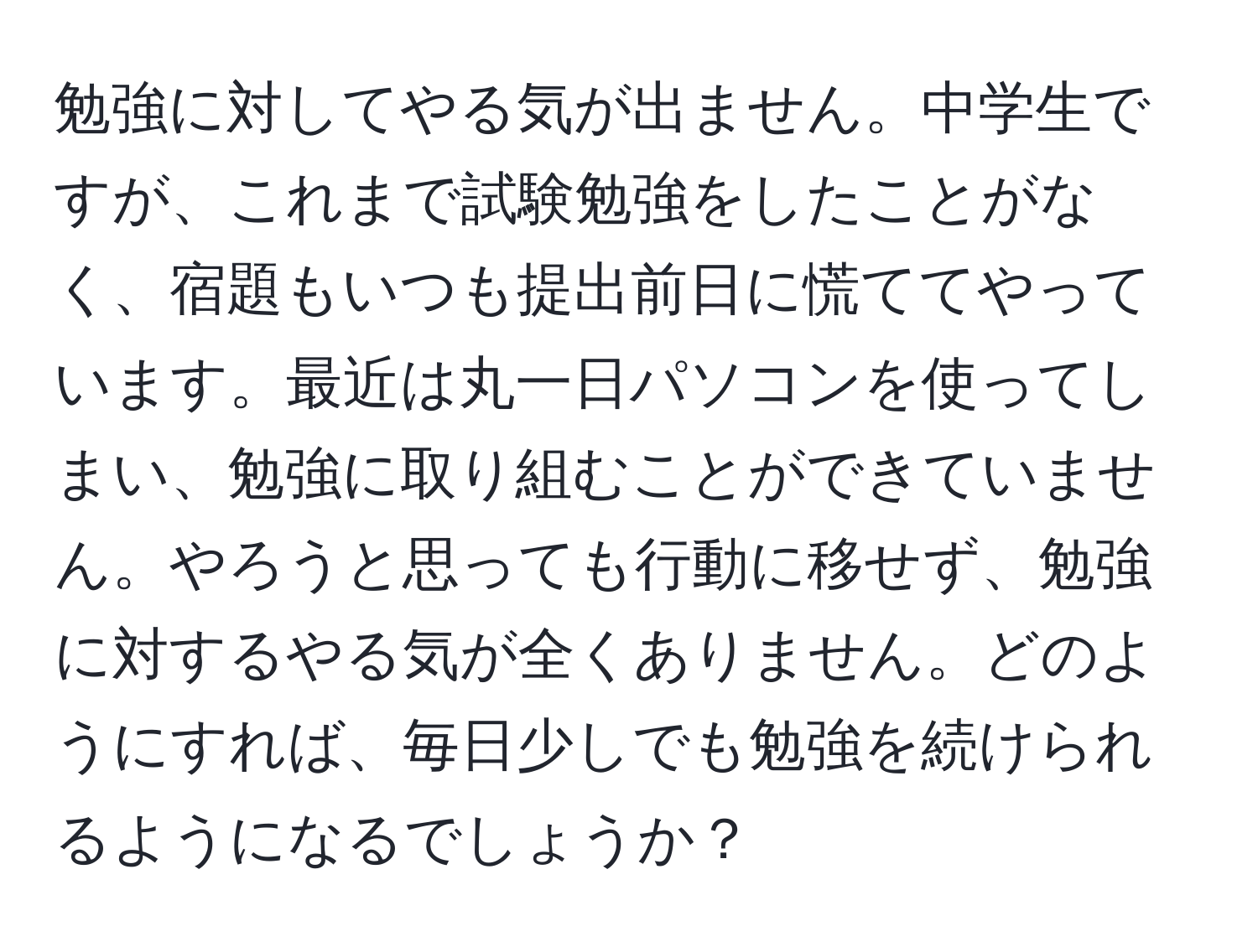 勉強に対してやる気が出ません。中学生ですが、これまで試験勉強をしたことがなく、宿題もいつも提出前日に慌ててやっています。最近は丸一日パソコンを使ってしまい、勉強に取り組むことができていません。やろうと思っても行動に移せず、勉強に対するやる気が全くありません。どのようにすれば、毎日少しでも勉強を続けられるようになるでしょうか？