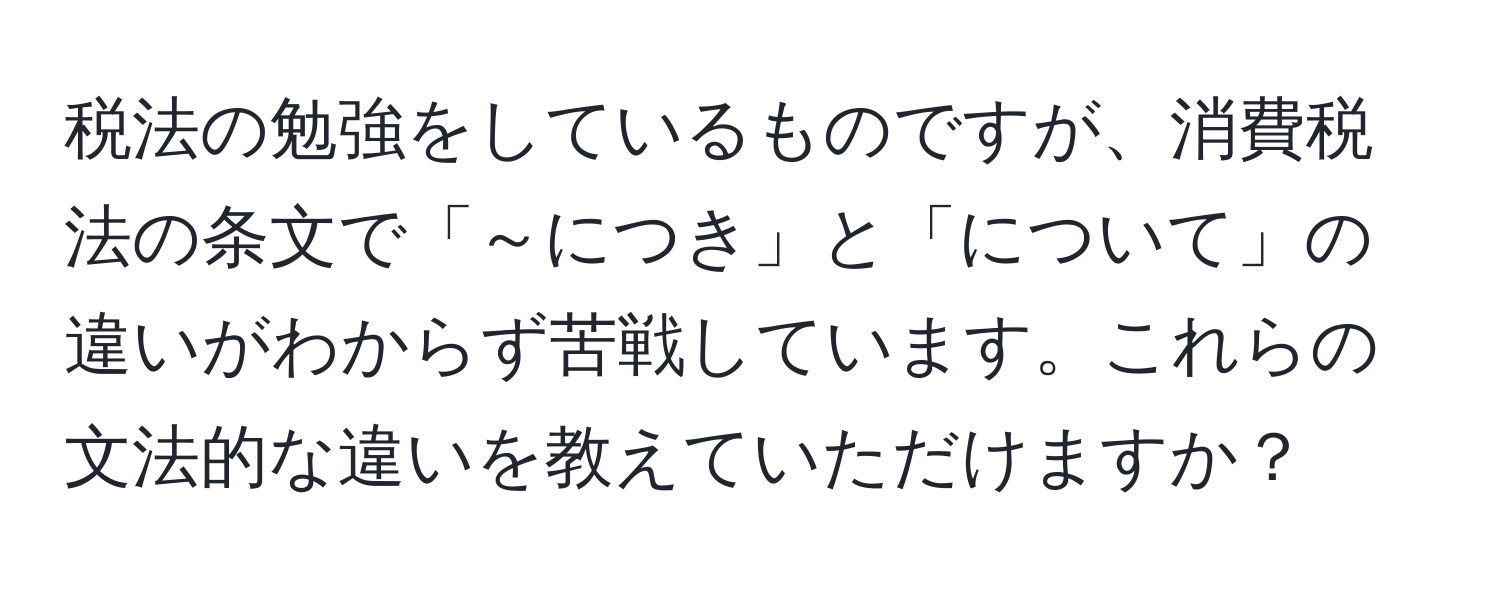 税法の勉強をしているものですが、消費税法の条文で「～につき」と「について」の違いがわからず苦戦しています。これらの文法的な違いを教えていただけますか？