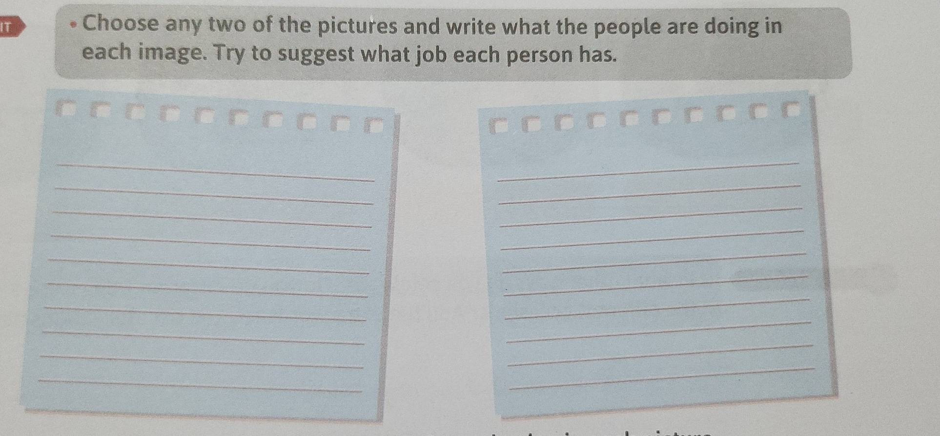 IT 
Choose any two of the pictures and write what the people are doing in 
each image. Try to suggest what job each person has.
□ □ □ □ □ □ □ □ □
_ 
_ 
_ 
_ 
_ 
_ 
_ 
_ 
_ 
_ 
_ 
_ 
_ 
_ 
_ 
_ 
_ 
_ 
_ 
_