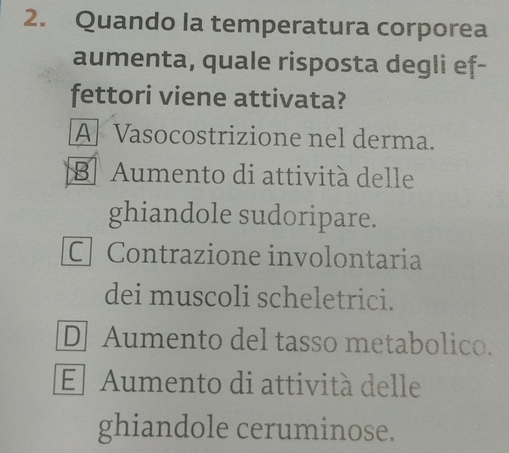 Quando la temperatura corporea
aumenta, quale risposta degli ef-
fettori viene attivata?
A Vasocostrizione nel derma.
B Aumento di attività delle
ghiandole sudoripare.
C Contrazione involontaria
dei muscoli scheletrici.
D Aumento del tasso metabolico.
El Aumento di attività delle
ghiandole ceruminose.