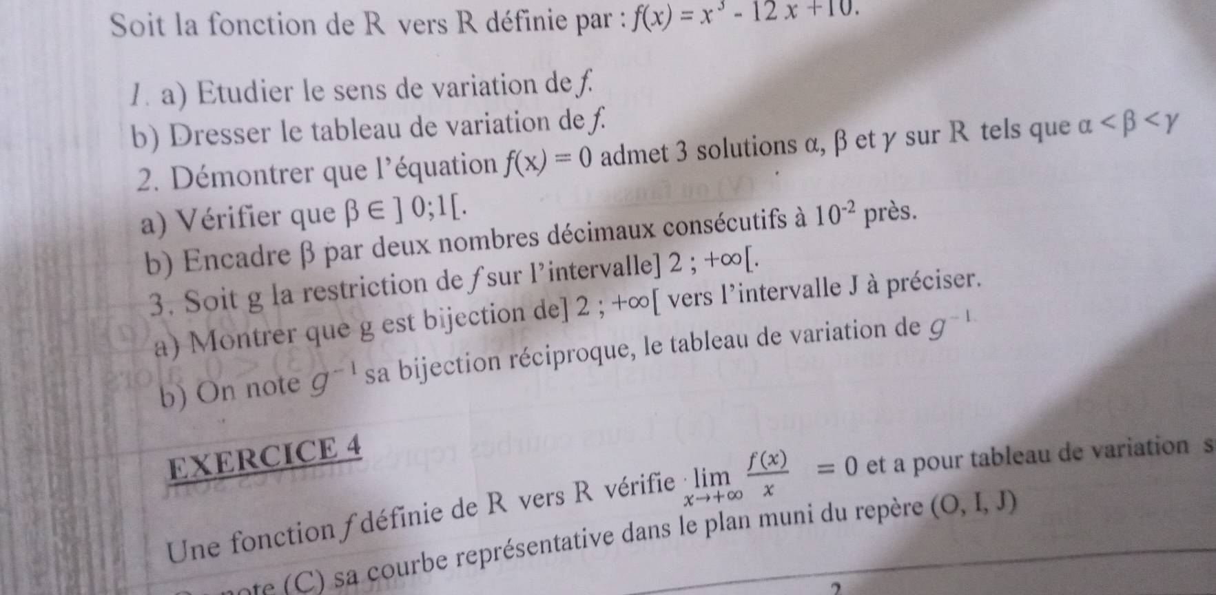 Soit la fonction de Révers R définie par : f(x)=x^3-12x+10. 
1. a) Etudier le sens de variation de f. 
b) Dresser le tableau de variation de ƒ. alpha
2. Démontrer que l'équation f(x)=0 admet 3 solutions α, β et γ sur R tels que 
a) Vérifier que beta ∈ ]0;1[. 10^(-2) près. 
b) Encadre β par deux nombres décimaux consécutifs à 
3. Soit g la restriction de ƒsur l’intervalle] : 2;+∈fty [. 
a) Montrer que g est bijection de] 2; +∞ [ vers l’intervalle J à préciser. 
b) On note g^(-1) sa bijection réciproque, le tableau de variation de g^(-1)
EXERCICE 4 
Une fonction ∫ définie de R vers R vérifie limlimits _xto +∈fty  f(x)/x =0 et a pour tableau de variation s 
e ourbe représentative dans le plan muni du repère (O,I,J)