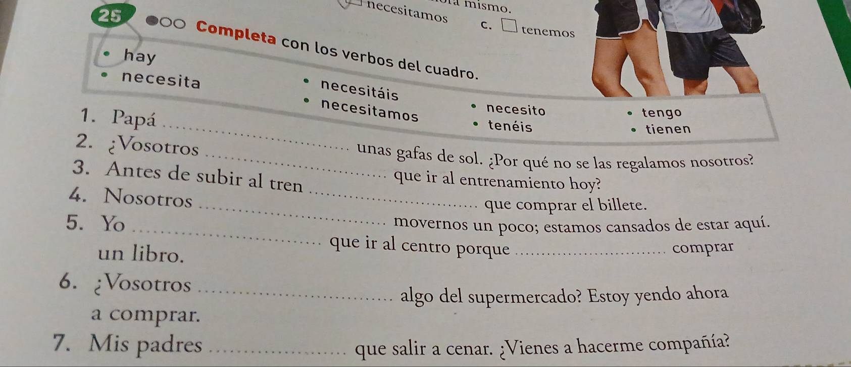 a mismo. 
25 
Pnecesitamos c. □ tenemos 
Completa con los verbos del cuadro. 
hay 
necesita 
necesitáis 
necesitamos 
1. Papá 
necesito tengo 
_tenéis tienen 
2. ¿Vosotros 
_unas gafas de sol. ¿Por qué no se las regalamos nosotros? 
3. Antes de subir al tren 
que ir al entrenamiento hoy? 
4. Nosotros 
_ 
_que comprar el billete. 
5. Yo _movernos un poco; estamos cansados de estar aquí. 
un libro. 
que ir al centro porque _comprar 
6. ¿Vosotros_ 
algo del supermercado? Estoy yendo ahora 
a comprar. 
7. Mis padres _que salir a cenar. ¿Vienes a hacerme compañía?