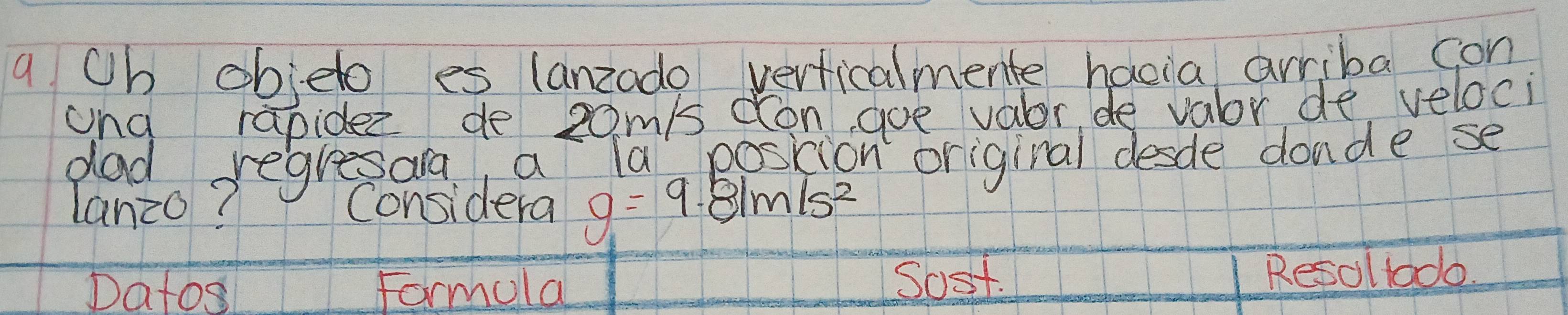 a Oh obelo es lanzodo verticalmente hacia arriba con 
ang rapidez de 20m/s don, goe valor de valor de veloci 
dad regresara, a la poskic 
lanzo? Considera g=9.81m/s^2 n original desde donde se 
Datos Formola Sost. Resoltodo.