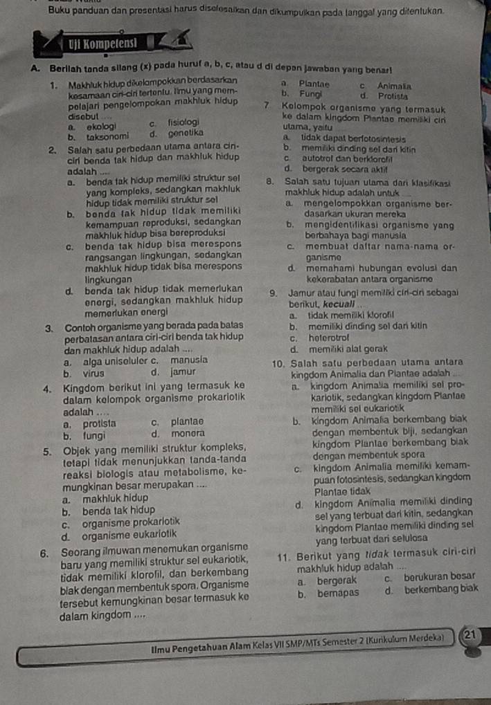 Buku panduan dan presentasi harus diselosaikan dan dikumpuikan pada langgal yang ditentukan.
Uji Kompetensl
A. Berilah tanda silang (x) pada huruf a, b, c, atou d di depon jawaban yang benar!
1. Makhluk hidup dikælompokkan berdasarkan a Plantae c Animalia
kesamaan ciri-cirl tertenlu. I'mu yang mer- b、 Fungi d. Prolista
pelajari pengelompokan makhluk hidup
7 Kelompok organisme yang termasuk
disebut “ ke dalam kirgdom Plantao memišiki cin
a。 ekologi c. fisiologi
ulama, yaifu
b. taksonomi d. genotika
a  tidak dapat berfotosintesis
2. Salah satu perbedaan utama antara cin- b. memiliki dinding sel dari kitin
cirl benda tak hidup dan makhluk hidup. c autotrof dan berklorof
adalah .... d. bergerak secara aktif
a. benda tak hidup memiliki struktur sel 8. Salah satu tujuan ulama dari klasifikasi
yang kompleks, sedangkan makhluk makhluk hidup adalah untuk 
hidup tidak memiliki struktur se a mengelompokkan organisme ber.
b. benda tak hidup tidak memilik dasarkan ukuran mereka
kemampuan reproduksi, sedangkan b. mengidentifikasi organisme yan
makhluk hidup bisa bereproduksi berbahaya bagi manusia
c. benda tak hidup bisa merespons c. membuat daftar nama-nama or-
rangsangan lingkungan, sedangkan ganisme
makhluk hidup tidak bisa merespons d. memahami hubungan evolusi dan
lingkungan kekerabatan antara organisme
d. benda tak hidup tidak memerlukan 9. Jamur atau fungi memiliki ciri-ciri sebagal
energi, sedangkan makhluk hidup berkut, kecuall 
memerlukan energi a. tidak memiliki klorofil
3. Contoh organisme yang berada pada batas b. memiliki dinding sel dan kitin
perbatasan antara cirl-cirl benda tak hidup c. heterotrol
dan makhluk hidup adalah ... d. memiliki alat gorak
a. alga uniseluler c. manusia 10. Salah satu perbedaan utama antara
b. virus d. jamur kingdom Animalia dan Plantae adalah
4. Kingdom berikut ini yang termasuk ke a. kingdom Animalia memiliki sel pro-
dalam kelompok organisme prokariotik kariotik, sedangkan kingdom Plantae
adalah .... memiliki sel eukariotik
a, protista c. plantae b. kingdom Animalia berkembang biak
b. fungi d. monera dengan membentuk biji, sedangkan
5. Objek yang memiliki struktur kompleks, kingdom Plantae berkembang blak
tetapi tidak menunjukkan tanda-tanda dengan membentuk spora
reaksi biologis atau metabolisme, ke- c. kingdom Animalia memiliki kemam
mungkinan besar merupakan .... puan fotosintesis, sedangkan kingdom
a. makhluk hidup Plantae tidak
b. benda tak hidup d. kingdom Animalia memiliki dinding
c. organisme prokarlotik sel yang terbuat darl kitin, sedangkan
d. organisme eukariotik kingdom Plantae memiliki dinding sel
6. Seorang ilmuwan menemukan organisme yang forbuat dari selulosa
baru yang memiliki struktur sel eukariotik, 11. Berikut yang tidak termasuk ciri-ciri
tidak memiliki klorofil, dan berkembang makhluk hidup adalah     
blak dengan membentuk spora. Organisme a bergerak c. berukuran bosar
tersebut kemungkinan besar termasuk ke b. bemapas d. berkembang biak
dalam kingdom ....
Ilmu Pengetahuan Alam Kelas VII SMP/MTs Semester 2 (Kurikulum Merdeka) 21