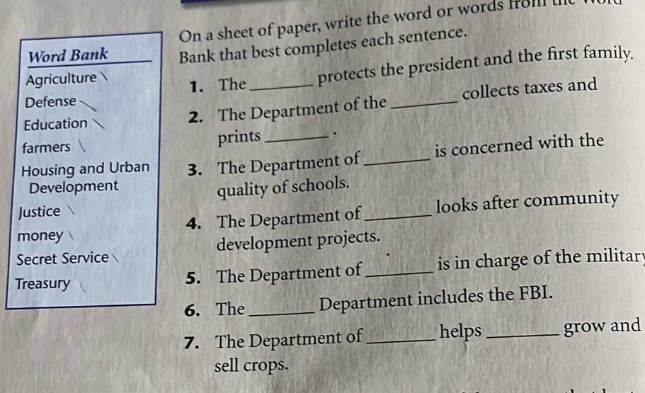 On a sheet of paper, write the word or words froll 
Word Bank Bank that best completes each sentence. 
Defense 1. The protects the president and the first family. 
Agriculture 
Education 2. The Department of the _collects taxes and 
farmers prints _. 
Housing and Urban 3. The Department of_ is concerned with the 
Development 
quality of schools. 
4. The Department of_ looks after community 
Justice 
money 
Secret Service development projects. 
Treasury 
5. The Department of_ is in charge of the militar 
6. The _Department includes the FBI. 
7. The Department of_ helps_ grow and 
sell crops.