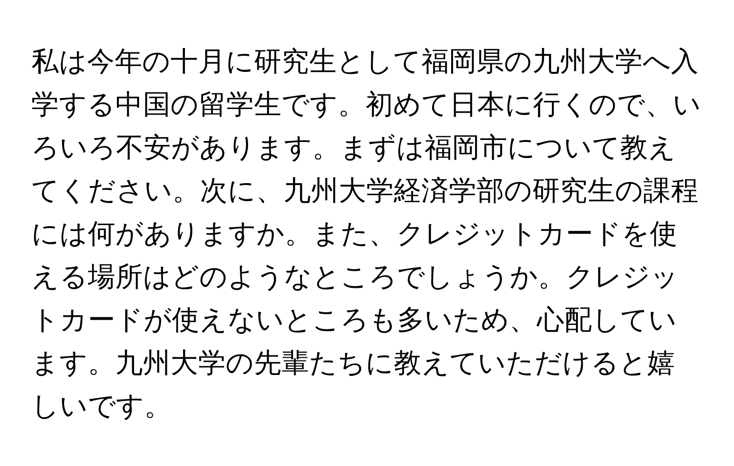 私は今年の十月に研究生として福岡県の九州大学へ入学する中国の留学生です。初めて日本に行くので、いろいろ不安があります。まずは福岡市について教えてください。次に、九州大学経済学部の研究生の課程には何がありますか。また、クレジットカードを使える場所はどのようなところでしょうか。クレジットカードが使えないところも多いため、心配しています。九州大学の先輩たちに教えていただけると嬉しいです。