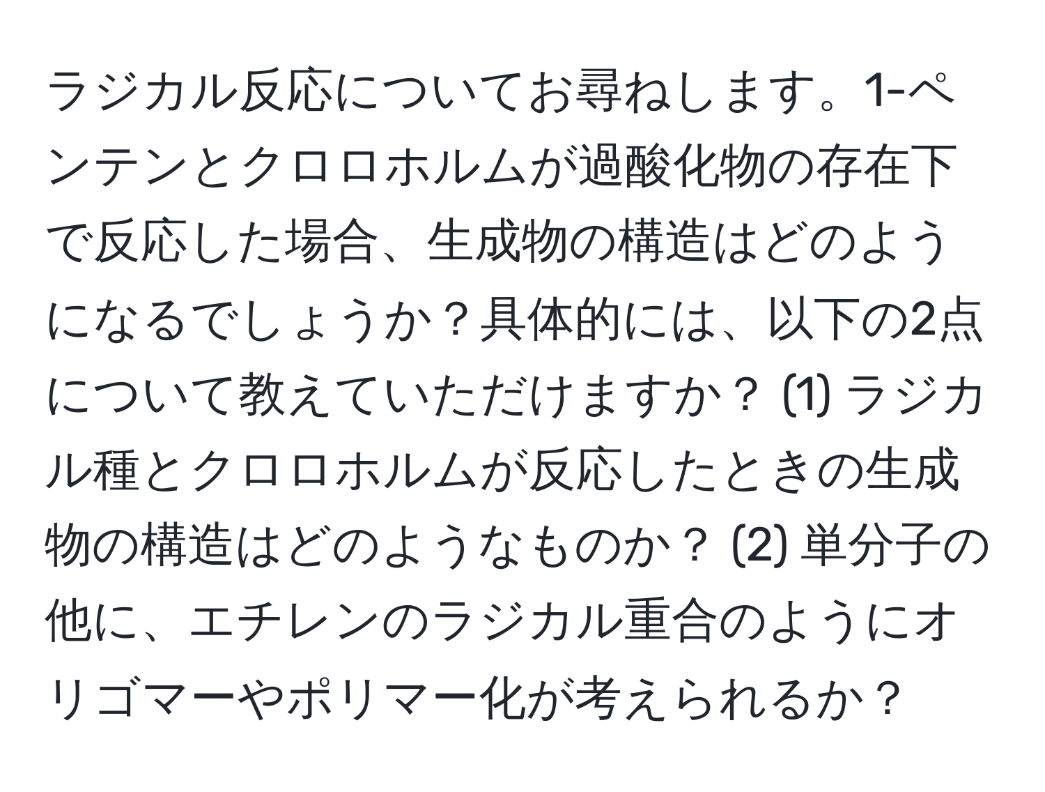 ラジカル反応についてお尋ねします。1-ペンテンとクロロホルムが過酸化物の存在下で反応した場合、生成物の構造はどのようになるでしょうか？具体的には、以下の2点について教えていただけますか？ (1) ラジカル種とクロロホルムが反応したときの生成物の構造はどのようなものか？ (2) 単分子の他に、エチレンのラジカル重合のようにオリゴマーやポリマー化が考えられるか？