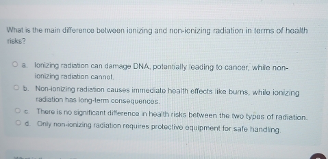 What is the main difference between ionizing and non-ionizing radiation in terms of health
risks?
a. Ionizing radiation can damage DNA, potentially leading to cancer, while non-
ionizing radiation cannot.
b. Non-ionizing radiation causes immediate health effects like burns, while ionizing
radiation has long-term consequences.
c. There is no significant difference in health risks between the two types of radiation.
d. Only non-ionizing radiation requires protective equipment for safe handling.