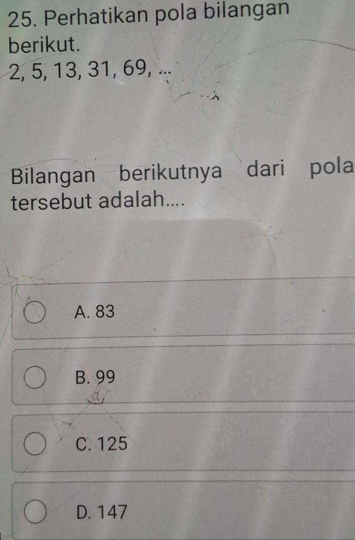 Perhatikan pola bilangan
berikut.
2, 5, 13, 31, 69, ...
Bilangan berikutnya dari pola
tersebut adalah....
A. 83
B. 99
C. 125
D. 147