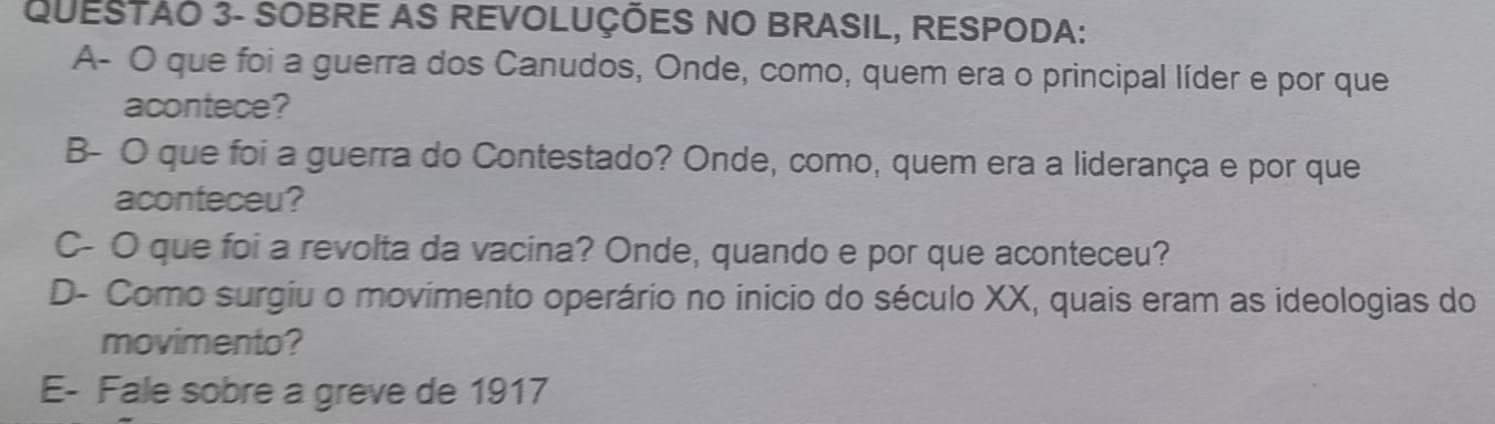 QUESTAO 3- SOBRE AS REVOLUÇÕES NO BRASIL, RESPODA: 
A- O que foi a guerra dos Canudos, Onde, como, quem era o principal líder e por que 
acontece? 
B- O que foi a guerra do Contestado? Onde, como, quem era a liderança e por que 
aconteceu? 
C- O que foi a revolta da vacina? Onde, quando e por que aconteceu? 
D- Como surgiu o movimento operário no inicio do século XX, quais eram as ideologias do 
movimento? 
E- Fale sobre a greve de 1917