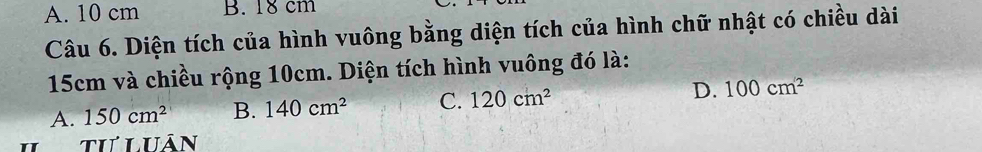 A. 10 cm B. 18 cm
Câu 6. Diện tích của hình vuông bằng diện tích của hình chữ nhật có chiều dài
15cm và chiều rộng 10cm. Diện tích hình vuông đó là:
A. 150cm^2 B. 140cm^2 C. 120cm^2 D. 100cm^2
tư luân