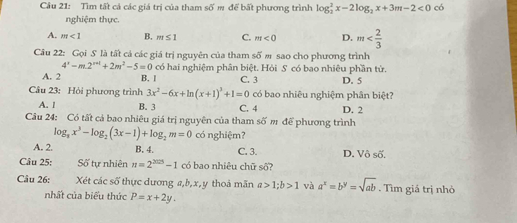 Tìm tất cả các giá trị của tham số m để bất phương trình log _2^(2x-2log _2)x+3m-2<0</tex> có
nghiệm thực.
A. m<1</tex> B. m≤ 1 C. m<0</tex> D. m
Câu 22: Gọi S là tất cả các giá trị nguyên của tham số m sao cho phương trình
4^x-m.2^(x+1)+2m^2-5=0 có hai nghiệm phân biệt. Hỏi S có bao nhiêu phần tử.
A. 2 B. 1 C. 3 D. 5
Câu 23: Hỏi phương trình 3x^2-6x+ln (x+1)^3+1=0 có bao nhiêu nghiệm phân biệt?
A. 1 B. 3 C. 4 D. 2
Câu 24: Có tất cả bao nhiêu giá trị nguyên của tham số m để phương trình
log _8x^3-log _2(3x-1)+log _2m=0 có nghiệm?
A. 2. B. 4. C. 3. D. Vô số.
Câu 25: Số tự nhiên n=2^(2025)-1 có bao nhiêu chữ số?
Câu 26: Xét các số thực dương a, b, x, y thoả mãn a>1; b>1 và a^x=b^y=sqrt(ab). Tìm giá trị nhỏ
nhất của biểu thức P=x+2y.