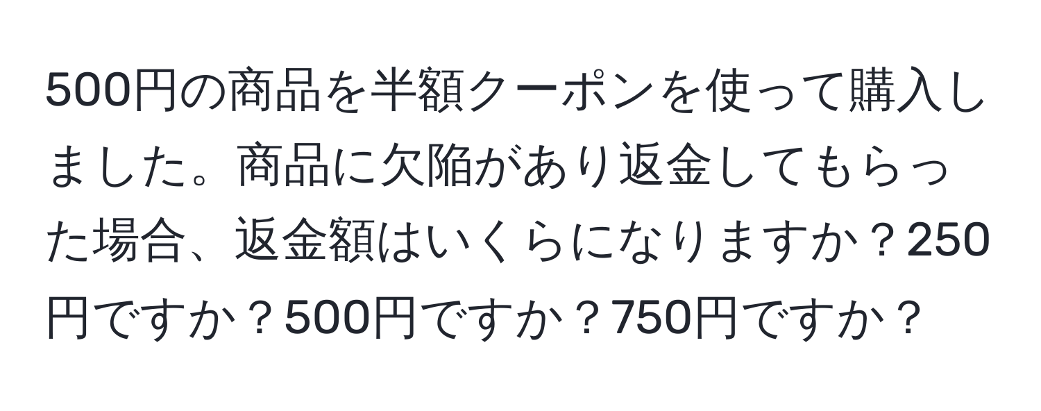 500円の商品を半額クーポンを使って購入しました。商品に欠陥があり返金してもらった場合、返金額はいくらになりますか？250円ですか？500円ですか？750円ですか？