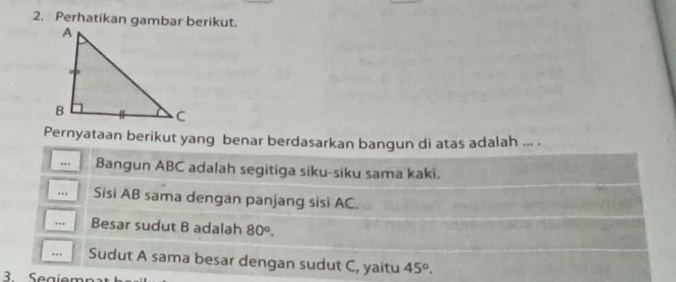 Perhatikan gambar berikut. 
Pernyataan berikut yang benar berdasarkan bangun di atas adalah ... . 
.., Bangun ABC adalah segitiga siku-siku sama kaki. 
.. Sisi AB sama dengan panjang sisi AC. 
... Besar sudut B adalah 80°. 
... Sudut A sama besar dengan sudut C, yaitu 45°. 
BSegiem