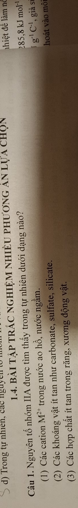 Trong tự nhiên, các nguycn t
1.4. bài tập trắc nghiệm nhiều phương ản lựa chọn
iệ để m nó
Câu 1. Nguyên tố nhóm IIA được tìm thấy trong tự nhiên dưới dạng nào?
285,8kJmol^(-1)
(1) Các cation M^(2+) trong nước ao hồ, nước ngầm.
g^(-1)C^(-1)
hoát vào môi
(2) Các khoáng vật ít tan như carbonate, sulfate, silicate. giả sự
(3) Các hợp chất ít tan trong răng, xương động vật.