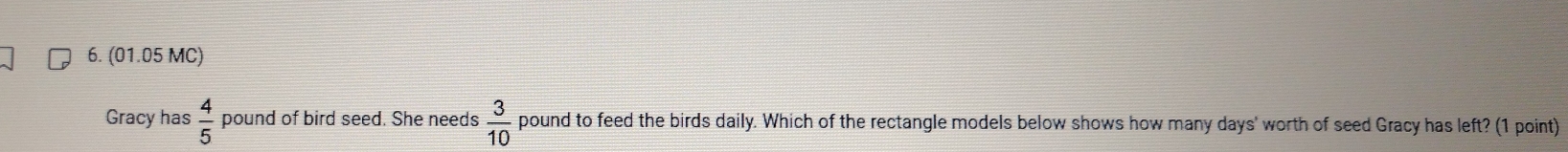 (01.05 MC) 
Gracy has  4/5  pound of bird seed. She needs  3/10  pound to feed the birds daily. Which of the rectangle models below shows how many days ' worth of seed Gracy has left? (1 point)