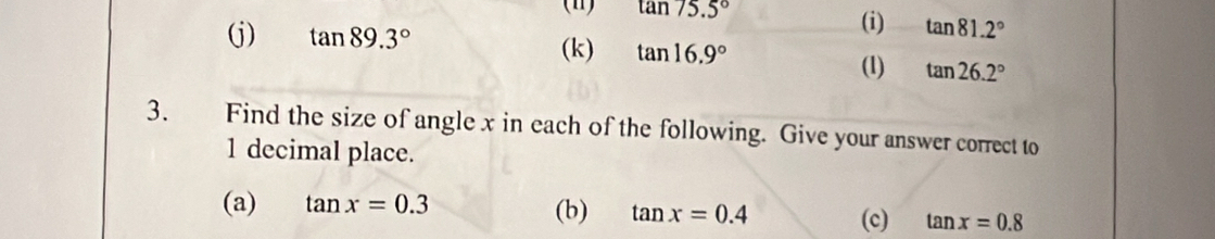 (Ⅱ) tan 75.5°
(i) tan 81.2°
(j) tan 89.3° (k) tan 16.9° (1) tan 26.2°
3. Find the size of angle x in each of the following. Give your answer correct to
1 decimal place. 
(a) tan x=0.3 (b) tan x=0.4 (c) tan x=0.8