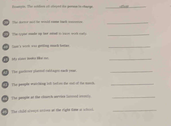 Example. The soldiers all obeyed the person in charge. _officer 
_ 
_ 
The doctor said he would come back tomorrow._ 
23) The typist made up her mind to leave work early._ 
400 Sam's work was getting much better. 
_ 
41 My sister looks like me. 
_ 
2 The gardener planted cabbages each year._ 
1 The people watching left before the end of the match._ 
The people at the church service listened intently._ 
1 The child always arrives at the right time at school._