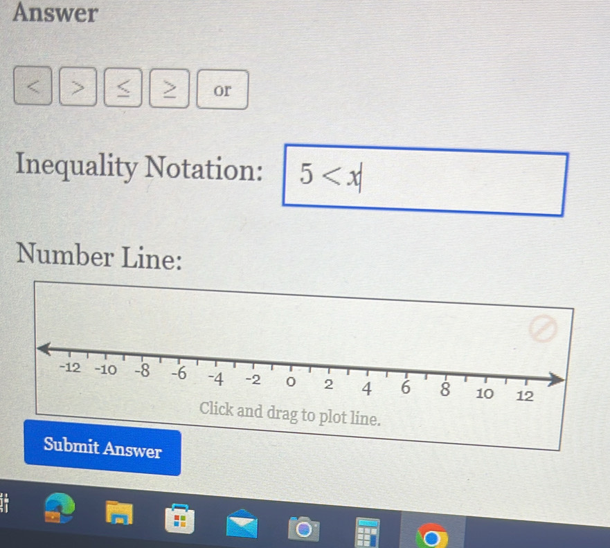 Answer 
or 
Inequality Notation: 5
Number Line: 
k and drag to plot line. 
Submit Answer