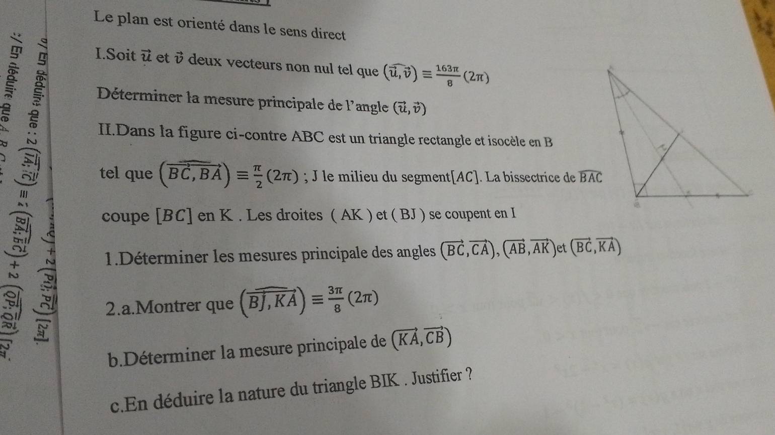 Le plan est orienté dans le sens direct 
I.Soit vector u et i deux vecteurs non nul tel que (vector u,vector v)equiv  163π /8 (2π )
Déterminer la mesure principale de l'angle (vector u,vector v)
II.Dans la figure ci-contre ABC est un triangle rectangle et isocèle en B
tel que (vector BC,BA)equiv  π /2 (2π ); J le milieu du segment[ AC ]. La bissectrice de widehat BAC
coupe [ BC ] en K. Les droites ( AK ) et ( BJ ) se coupent en I 
1.Déterminer les mesures principale des angles (vector BC,vector CA), (vector AB,vector AK) et (vector BC,vector KA)
2.a.Montrer que (overline BJ,KA)equiv  3π /8 (2π )
b.Déterminer la mesure principale de (vector KA,vector CB)
c.En déduire la nature du triangle BIK. Justifier ?