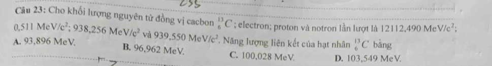 Cho khối lượng nguyên tử đồng vị cacbon _6^((13)C; electron; proton và notron lần lượt là 12112,490 Me V/c^2) :
0,511 Me V/c^2 :9 38,256 M V/c^2 và 939,550MeV/c^2 Năng lượng liên kết của hạt nhân _6^(13)C bằng
A. 93,896 MeV. B. 96,962 MeV. C. 100,028 MeV D. 103,549 MeV.