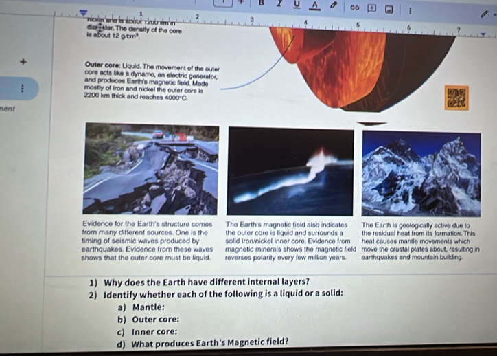 CD +
1 2 3
Noisar
+
nent
arth is geologically active due to
from many different sources. One is the the outer core is liquid and surrounds a the residual heat from its formation. This
timing of seismic waves produced by solid iron/nickel inner core. Evidence from heat causes mantle movements which 
earthquakes. Evidence from these waves magnetic minerals shows the magnetic field move the crustal plates about, resulting in
shows that the outer core must be liquid. reverses polarity every few million years. earthquakes and mountain building.
1) Why does the Earth have different internal layers?
2) Identify whether each of the following is a liquid or a solid:
a) Mantle:
b) Outer core:
c) Inner core:
d) What produces Earth's Magnetic field?