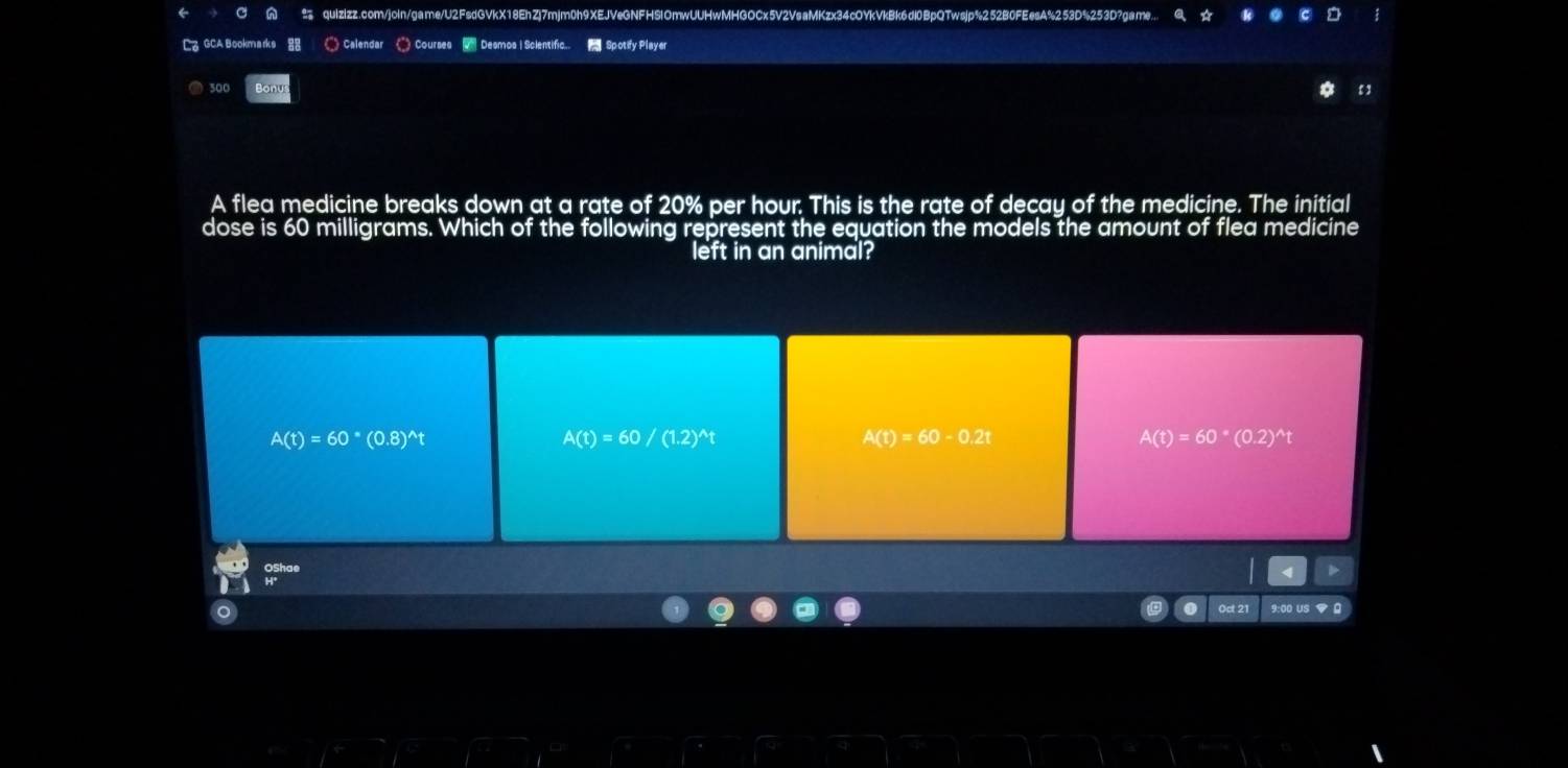 GCA Bookmarks Calendar 《Courses Desmos | Scientific.. Spotify Player
500 Bonu ε 1
A flea medicine breaks down at a rate of 20% per hour. This is the rate of decay of the medicine. The initial
dose is 60 milligrams. Which of the following represent the equation the models the amount of flea medicine
left in an animal?
A(t)=60^*(0.8)^wedge t
A(t)=60/(1.2)^wedge t
A(t)=60-0.2t
A(t)=60^*(0.2)^wedge t
Oct 21 9:00 us ♥ 0