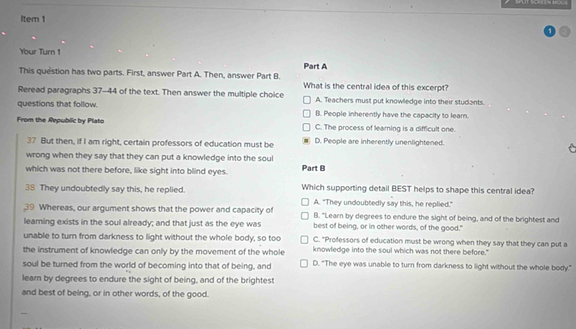 Item 1
Your Turn 1 Part A
This question has two parts. First, answer Part A. Then, answer Part B.
What is the central idea of this excerpt?
Reread paragraphs 37-44 of the text. Then answer the multiple choice A. Teachers must put knowledge into their students.
questions that follow. B. People inherently have the capacity to learn.
From the Republic by Plato C. The process of learning is a difficult one.
37 But then, if I am right, certain professors of education must be D. People are inherently unenlightened.
wrong when they say that they can put a knowledge into the soul
which was not there before, like sight into blind eyes. Part B
38 They undoubtedly say this, he replied. Which supporting detail BEST helps to shape this central idea?
A. "They undoubtedly say this, he replied."
39 Whereas, our argument shows that the power and capacity of B. "Learn by degrees to endure the sight of being, and of the brightest and
learning exists in the soul already; and that just as the eye was best of being, or in other words, of the good."
unable to turn from darkness to light without the whole body, so too C. "Professors of education must be wrong when they say that they can put a
the instrument of knowledge can only by the movement of the whole knowledge into the soul which was not there before."
soul be turned from the world of becoming into that of being, and D. “The eye was unable to turn from darkness to light without the whole body.”
learn by degrees to endure the sight of being, and of the brightest
and best of being, or in other words, of the good.