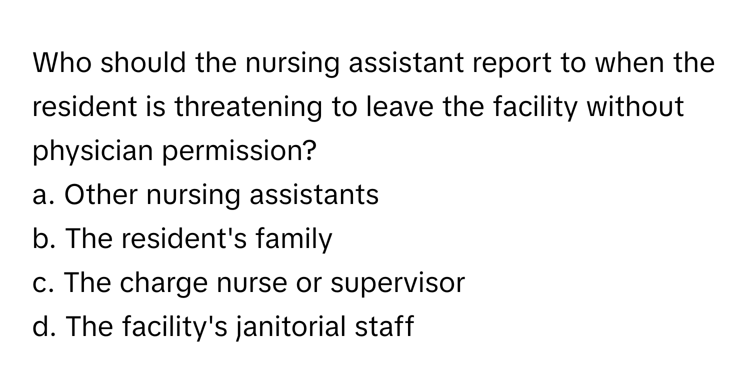 Who should the nursing assistant report to when the resident is threatening to leave the facility without physician permission?

a. Other nursing assistants 
b. The resident's family 
c. The charge nurse or supervisor 
d. The facility's janitorial staff