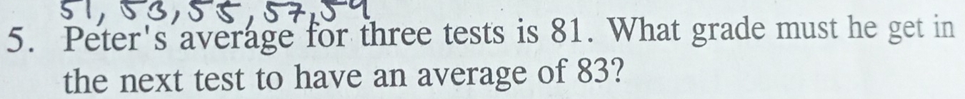 Peter's average for three tests is 81. What grade must he get in 
the next test to have an average of 83?